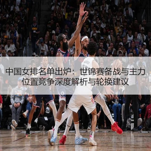 中国女排名单出炉:世锦赛备战与主力位置竞争深度解析与轮换建议